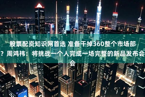 股票配资知识网首选 准备干掉360整个市场部？周鸿祎：将挑战一个人完成一场完整的新品发布会