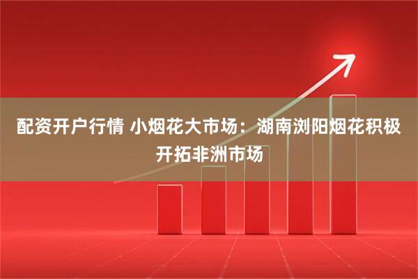 配资开户行情 小烟花大市场：湖南浏阳烟花积极开拓非洲市场