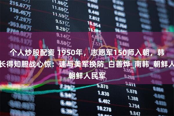 个人炒股配资 1950年，志愿军150师入朝，韩军师长得知胆战心惊：速与美军换防_白善烨_南韩_朝鲜人民军