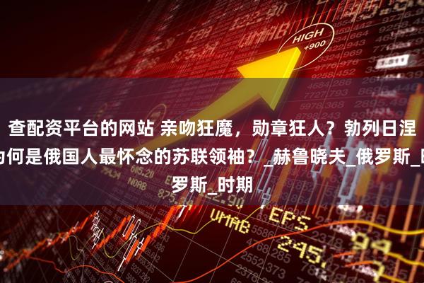 查配资平台的网站 亲吻狂魔，勋章狂人？勃列日涅夫为何是俄国人最怀念的苏联领袖？_赫鲁晓夫_俄罗斯_时期