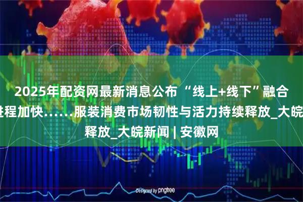 2025年配资网最新消息公布 “线上+线下”融合加速、出海进程加快……服装消费市场韧性与活力持续释放_大皖新闻 | 安徽网