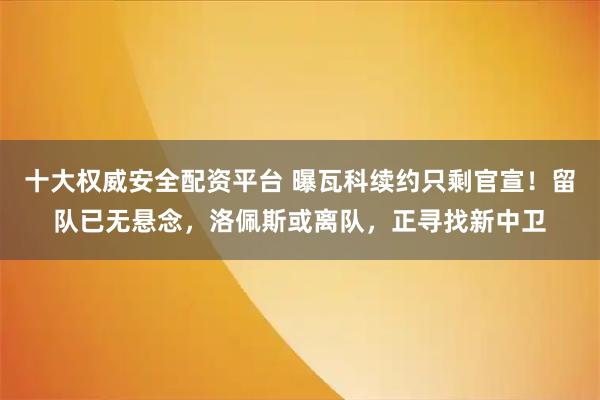 十大权威安全配资平台 曝瓦科续约只剩官宣！留队已无悬念，洛佩斯或离队，正寻找新中卫