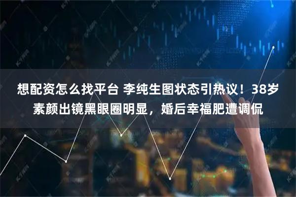 想配资怎么找平台 李纯生图状态引热议！38岁素颜出镜黑眼圈明显，婚后幸福肥遭调侃